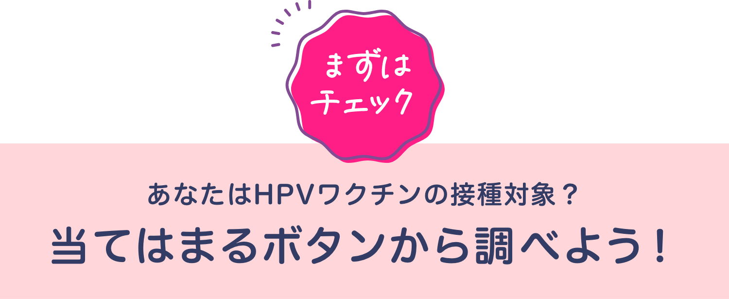 [まずはチェック] あなたはHPVワクチンの接種対象？当てはまるボタンから調べよう！