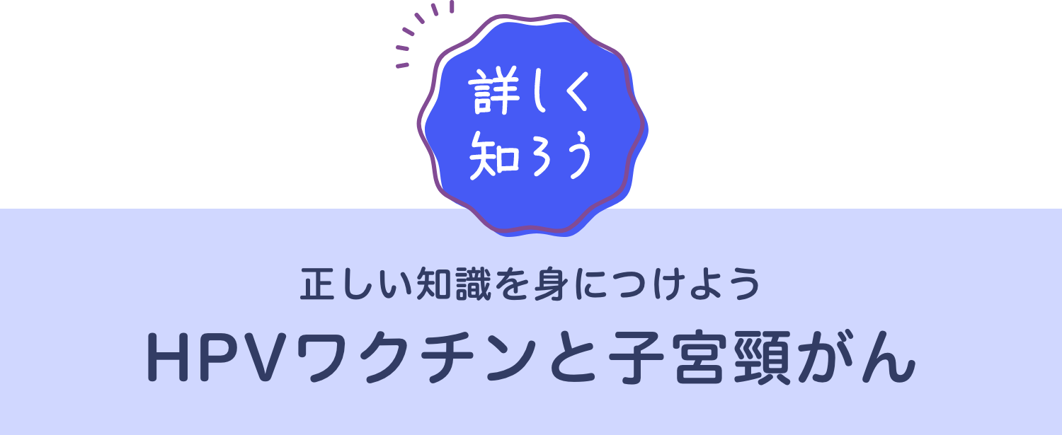 [詳しく知ろう] 正しい知識を身につける HPVワクチンと子宮頸がん