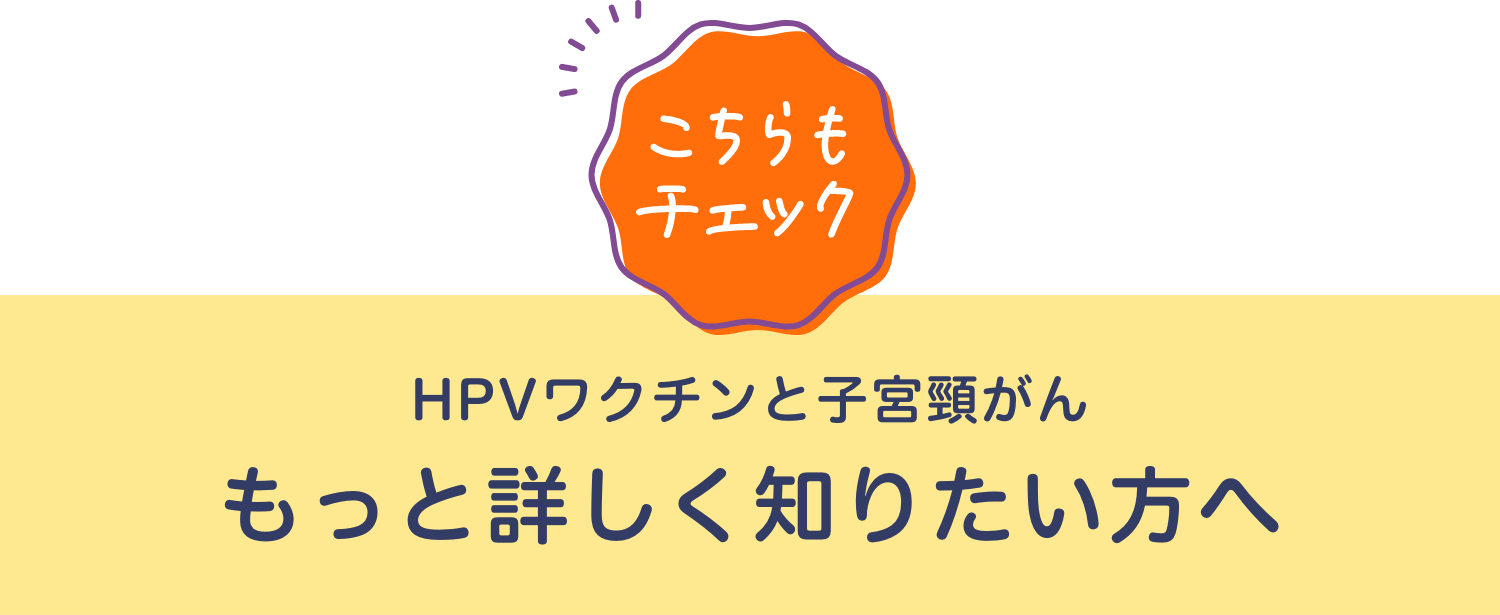 [こちらもチェック] HPVワクチンと子宮頸がん もっと詳しく知りたい方へ