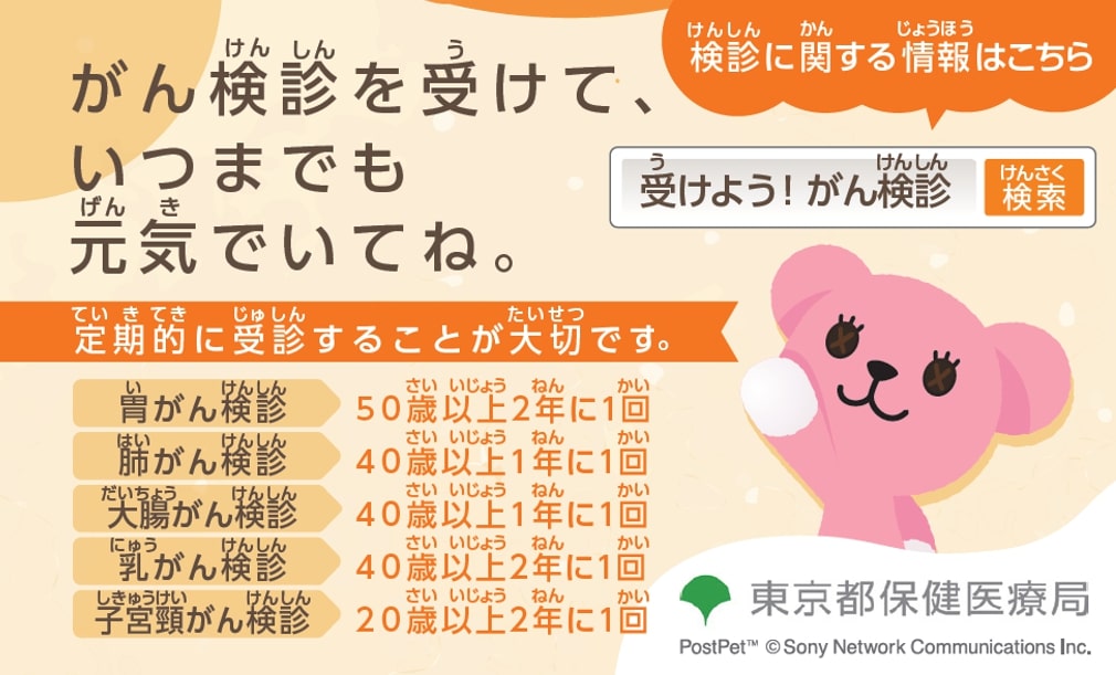 がん検診を受けて、いつまでも元気でいてね。 定期的に受診することが大切です。 胃がん検診 50歳以上2年に1回 肺がん検診 40歳以上1年に1回 大腸がん検診 40歳以上1年に1回 乳がん検診 40歳以上2年に1回 子宮頸がん検診 20歳以上2年に1回 検診に関する情報はこちら 受けよう！がん検診 検索 東京保健医療局 PostPet™ © Sony Network Communications Inc.