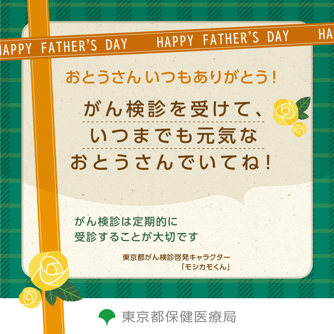 HAPPY FATHER'S DAY おとうさん いつもありがとう！ がん検診を受けていつまでも元気なおとうさんでいてね！ がん検診は定期的に受診することが大切です 東京都がん検診啓発キャラクター「モシカモくん」 東京保健医療局
