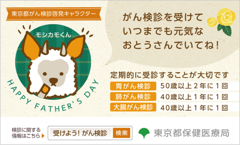  東京都がん検診啓発キャラクター モシカモくん HAPPY FATHER'S DAY がん検診を受けていつまでも元気なおとうさんでいてね！ 定期的に受診することが大切です。 胃がん検診 50歳以上2年に1回 肺がん検診 40歳以上1年に1回 大腸がん検診 40歳以上1年に1回 検診に関する情報はこちら 受けよう！がん検診 検索 東京保健医療局
