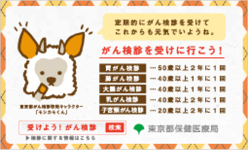 東京都がん検診啓発キャラクター「モシカモくん」 定期的にがん検診を受けてこれからも元気でいようね。 がん検診を受けに行こう！ 胃がん検診 50歳以上2年に1回 肺がん検診 40歳以上1年に1回 大腸がん検診 40歳以上1年に1回 乳がん検診 40歳以上2年に1回 子宮頸がん検診 20歳以上2年に1回 検診に関する情報はこちら 受けよう！がん検診 検索 東京保健医療局