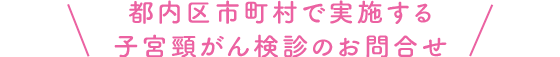 都内区市町村で実施する子宮頸がん検診のお問合せ