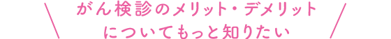 がん検診のメリット・デメリットについてもっと知りたい