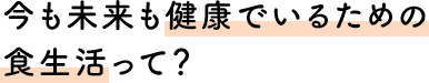 今も未来も健康でいるための食生活って？