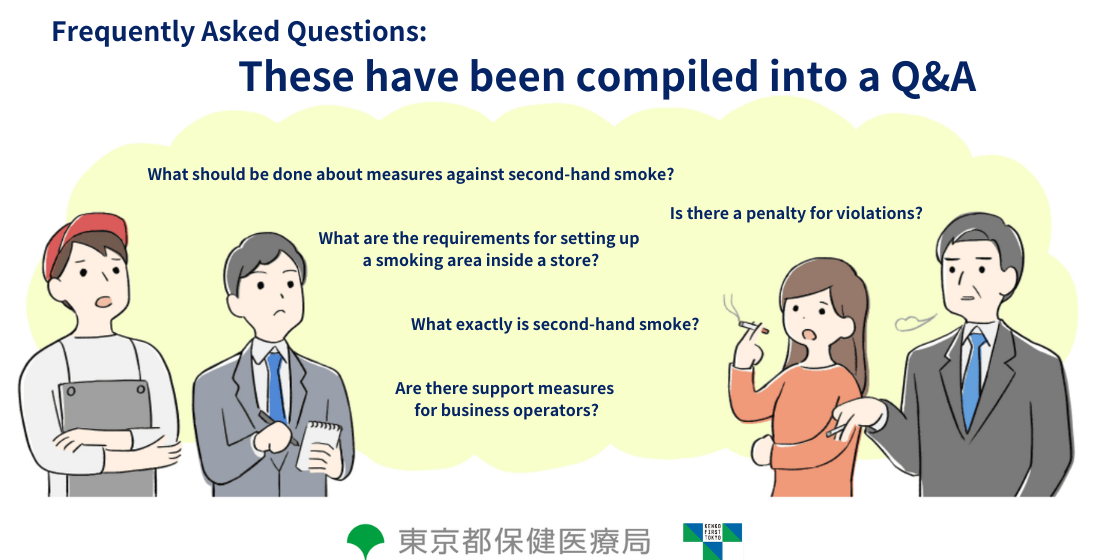 Frequently Asked Questions… These have been compiled into a Q&A What should be done about measures against second-hand smoke? Is there a penalty for violations? What are the requirements for setting up a smoking area inside a store? What exactly is second-hand smoke? Are there support measures for business operators?