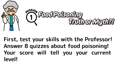 Mission 1: Food Poisoning Truth or Myth?! First, test your skills with the Professor! Answer 8 quizzes about food poisoning! Your score will tell you your current level!