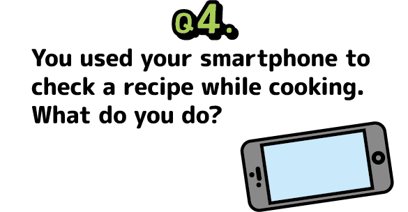 Question 4: You used your smartphone to check a recipe while cooking. What do you do?