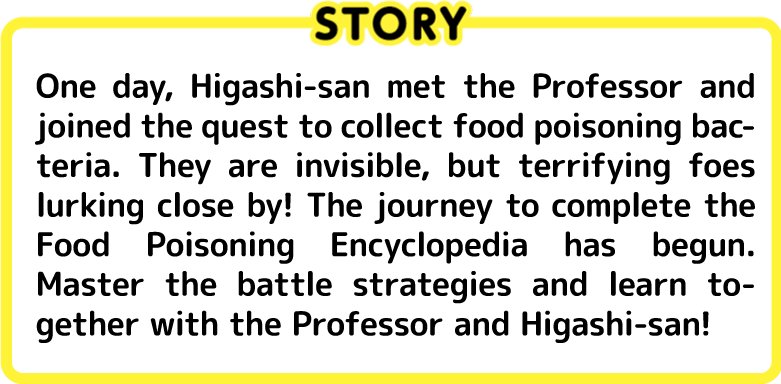 One day, Higashi-san met the Professor and joined the quest to collect food poisoning bacteria. They are invisible, but terrifying foes lurking close by! The journey to complete the Food Poisoning Encyclopedia has begun. Master the battle strategies and learn together with the Professor and Higashi-san!