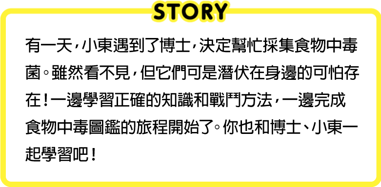 有一天，小東遇到了博士，決定幫忙採集食物中毒菌。雖然看不見，但它們可是潛伏在身邊的可怕存在！一邊學習正確的知識和戰鬥方法，一邊完成食物中毒圖鑑的旅程開始了。你也和博士、小東一起學習吧！