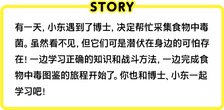 有一天，小东遇到了博士，决定帮忙采集食物中毒菌。虽然看不见，但它们可是潜伏在身边的可怕存在！一边学习正确的知识和战斗方法，一边完成食物中毒图鉴的旅程开始了。你也和博士、小东一起学习吧！