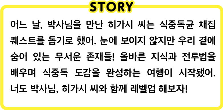 어느 날, 박사님을 만난 히가시 씨는 식중독균 채집 퀘스트를 돕기로 했어. 눈에 보이지 않지만 우리 곁에 숨어 있는 무서운 존재들! 올바른 지식과 전투법을 배우며 식중독 도감을 완성하는 여행이 시작됐어. 너도 박사님, 히가시 씨와 함께 레벨업 해보자!