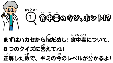 ミッション１食中毒のウソ、ホント！？まずはハカセから腕試し！食中毒について、８つのクイズに答えてね！正解した数で、キミの今のレベルが分かるよ！